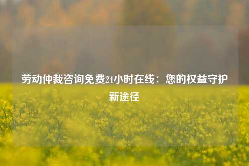 劳动仲裁咨询免费24小时在线：您的权益守护新途径