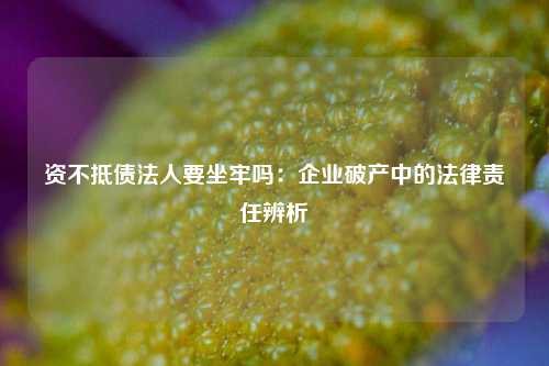 资不抵债法人要坐牢吗：企业破产中的法律责任辨析